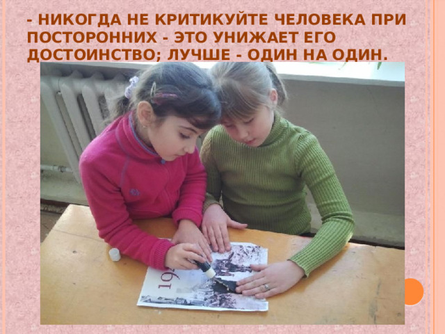 - никогда не критикуйте человека при посторонних - это унижает его достоинство; лучше - один на один. 