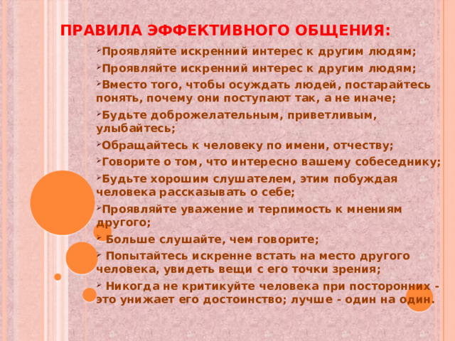 Правила эффективного общения: Проявляйте искренний интерес к другим людям; Проявляйте искренний интерес к другим людям; Вместо того, чтобы осуждать людей, постарайтесь понять, почему они поступают так, а не иначе; Будьте доброжелательным, приветливым, улыбайтесь; Обращайтесь к человеку по имени, отчеству; Говорите о том, что интересно вашему собеседнику; Будьте хорошим слушателем, этим побуждая человека рассказывать о себе; Проявляйте уважение и терпимость к мнениям другого;  Больше слушайте, чем говорите;  Попытайтесь искренне встать на место другого человека, увидеть вещи с его точки зрения;  Никогда не критикуйте человека при посторонних - это унижает его достоинство; лучше - один на один.         