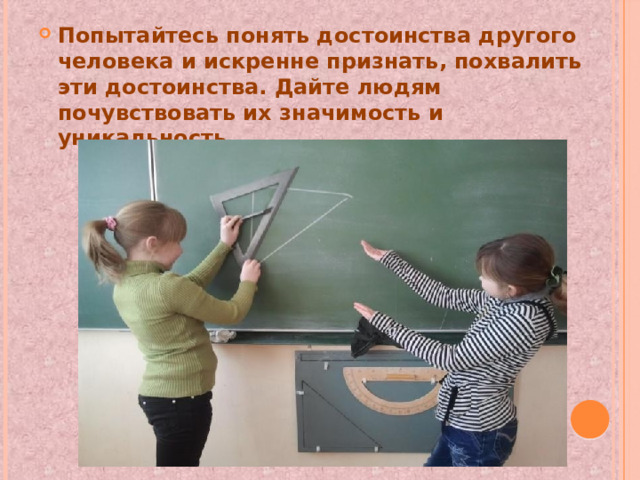 Попытайтесь понять достоинства другого человека и искренне признать, похвалить эти достоинства. Дайте людям почувствовать их значимость и уникальность. 