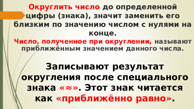 Округлить число до определенной цифры (знака), значит заменить его близким по значению числом с нулями на конце. Число, полученное при округлении, называют приближённым значением данного числа. Записывают результат округления после специального знака «≈» . Этот знак читается как «приближённо равно» . 