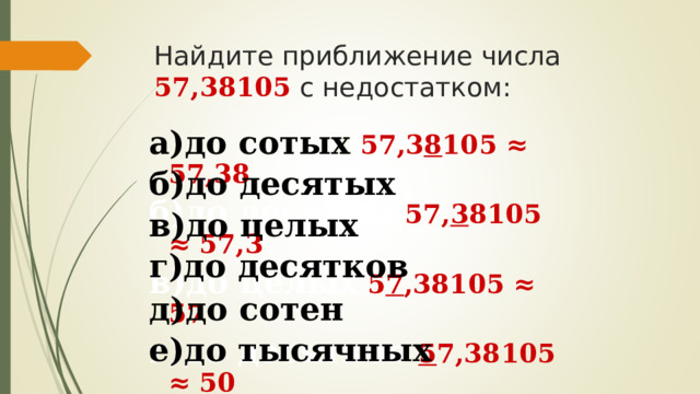 Найдите приближение числа 57,38105 с недостатком:   а)до сотых  57,3 8 105 ≈ 57,38  а)до сотых  б)до десятых  в)до целых  г)до десятков  д)до сотен е)до тысячных  б)до десятых  57, 3 8105  ≈ 57,3  в)до целых  5 7 ,38105  ≈ 57 г)до десятков  5 7,38105 ≈ 50 д)до сотен 0 57,38105 ≈ 0 е)до тысячных  57,38 1 05 ≈ 57,381 