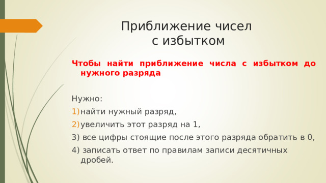 Приближение чисел  с избытком Чтобы найти приближение числа с избытком до нужного разряда Нужно: найти нужный разряд, увеличить этот разряд на 1, 3) все цифры стоящие после этого разряда обратить в 0, 4) записать ответ по правилам записи десятичных дробей. 