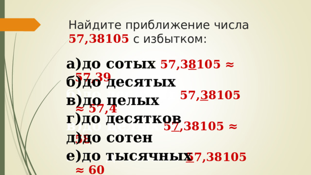 Найдите приближение числа 57,38105 с избытком:   а)до сотых  57,3 8 105 ≈ 57,39  а)до сотых  б)до десятых  в)до целых  г)до десятков  д)до сотен е)до тысячных  б)до десятых  57, 3 8105  ≈ 57,4  в)до целых  5 7 ,38105  ≈ 58 г)до десятков  5 7,38105 ≈ 60 д)до сотен 0 57,38105 ≈ 100 е)до тысячных  57,38 1 05 ≈ 57,382 