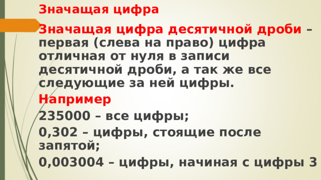 Значащая цифра Значащая цифра десятичной дроби – первая (слева на право) цифра отличная от нуля в записи десятичной дроби, а так же все следующие за ней цифры. Например 235000 – все цифры; 0,302 – цифры, стоящие после запятой; 0,003004 – цифры, начиная с цифры 3 