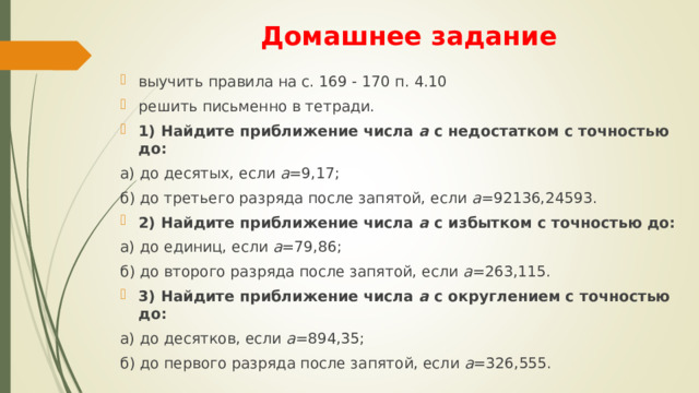 Домашнее задание выучить правила на с. 169 - 170 п. 4.10 решить письменно в тетради. 1) Найдите приближение числа а с недостатком с точностью до: а) до десятых, если а =9,17; б) до третьего разряда после запятой, если а =92136,24593. 2) Найдите приближение числа а с избытком с точностью до: а) до единиц, если а =79,86; б) до второго разряда после запятой, если а =263,115. 3) Найдите приближение числа а с округлением с точностью до: а) до десятков, если а =894,35; б) до первого разряда после запятой, если а =326,555. 