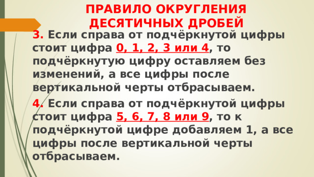 ПРАВИЛО ОКРУГЛЕНИЯ  ДЕСЯТИЧНЫХ ДРОБЕЙ 3. Если справа от подчёркнутой цифры стоит цифра 0, 1, 2, 3 или 4 , то подчёркнутую цифру оставляем без изменений, а все цифры после вертикальной черты отбрасываем. 4. Если справа от подчёркнутой цифры стоит цифра 5, 6, 7, 8 или 9 , то к подчёркнутой цифре добавляем 1, а все цифры после вертикальной черты отбрасываем. 