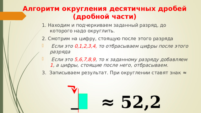 Алгоритм округления десятичных дробей (дробной части) 1. Находим и подчеркиваем заданный разряд, до которого надо округлить. 2. Смотрим на цифру, стоящую после этого разряда  Если это 0,1,2,3,4, то отбрасываем цифры после этого разряда  Если это 5,6,7,8,9 , то к заданному разряду добавляем 1 , а цифры, стоящие после него, отбрасываем. 3. Записываем результат. При округлении ставят знак ≈  52,2184 ≈ 52,2  
