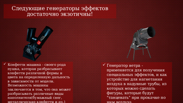 Следующие генераторы эффектов достаточно экзотичны! Конфетти машина - своего рода пушка, которая разбрасывает конфетти различной формы и цвета на определенную дальность в зависимости от модели. Возможность машины заключается в том, что она может разбрасывать различные виды наполнителя(бумажный снег, металлические конфетти и др.) Генератор ветра - применяется для получения специальных эффектов, и как устройство для нагнетания воздуха в надувные трубы, из которых можно сделать фигуры, которые будут 