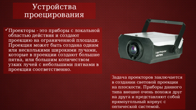 Устройства проецирования Проекторы - это приборы с локальной областью действия и создают проекцию на ограниченной площади. Проекция может быть создана одним или несколькими широкими лучами, которые в проекции создают большие пятна, или большим количеством узких лучей с небольшими пятнами в проекции соответственно. Задача проекторов заключается в создании световой проекции на плоскости. Приборы данного типа внешне очень похожи друг на друга и представляют собой прямоугольный корпус с оптической системой. 