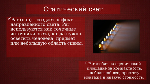 Статический свет Par (пар) – создает эффект направленного света. Par используются как точечные источники света, когда нужно осветить человека, предмет или небольшую область сцены. Par любят на сценической площадке за компактность, небольшой вес, простоту монтажа и низкую стоимость. 