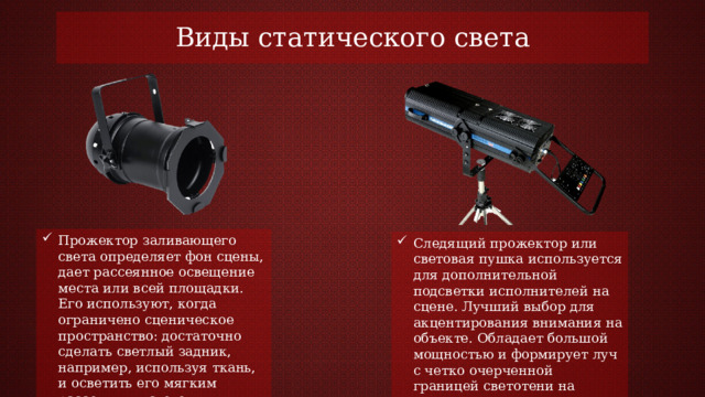 Виды статического света Прожектор заливающего света определяет фон сцены, дает рассеянное освещение места или всей площадки. Его используют, когда ограничено сценическое пространство: достаточно сделать светлый задник, например, используя ткань, и осветить его мягким рассеянным светом. Следящий прожектор или световая пушка используется для дополнительной подсветки исполнителей на сцене. Лучший выбор для акцентирования внимания на объекте. Обладает большой мощностью и формирует луч с четко очерченной границей светотени на десятки метров 