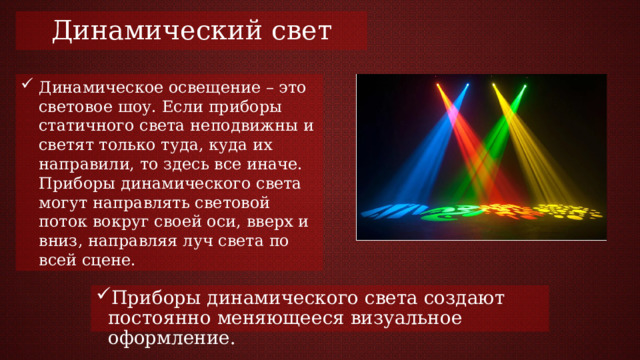 Динамический свет Динамическое освещение – это световое шоу. Если приборы статичного света неподвижны и светят только туда, куда их направили, то здесь все иначе. Приборы динамического света могут направлять световой поток вокруг своей оси, вверх и вниз, направляя луч света по всей сцене. Приборы динамического света создают постоянно меняющееся визуальное оформление. 