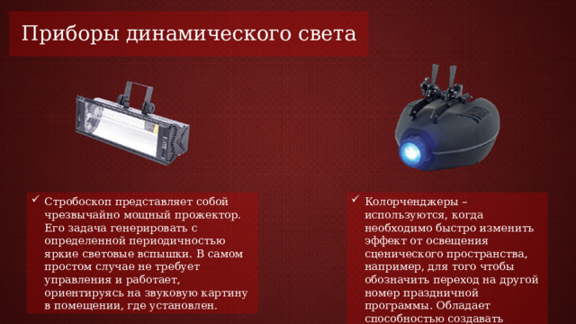 Приборы динамического света Стробоскоп представляет собой чрезвычайно мощный прожектор. Его задача генерировать с определенной периодичностью яркие световые вспышки. В самом простом случае не требует управления и работает, ориентируясь на звуковую картину в помещении, где установлен. Колорченджеры – используются, когда необходимо быстро изменить эффект от освещения сценического пространства, например, для того чтобы обозначить переход на другой номер праздничной программы. Обладает способностью создавать освещение практически любого цвета. 