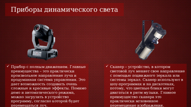 Приборы динамического света Сканер – устройство, в котором световой луч меняет свое направление с помощью подвижного зеркала или системы зеркал. Сканер используют в шоу-программах и на дискотеках, потому, что цветные блики могут двигаться в ритм музыки. Главное преимущество сканера это практически мгновенное перемещение изображения. Прибор с полным движением. Главные преимущества – это практически произвольное направление луча и продуманная система управления. Это дает возможность создавать очень сложные и красивые эффекты. Помимо демо и автоматического режима, можно загрузить в устройство программу, согласно которой будет перемещаться луч. 