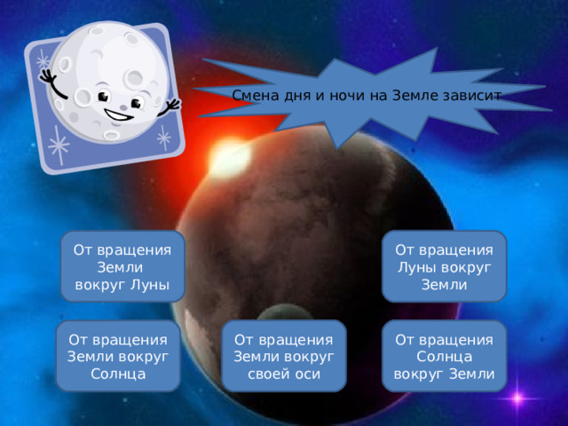 Смена дня и ночи на Земле зависит От вращения Луны вокруг Земли От вращения Земли вокруг Луны От вращения Земли вокруг своей оси От вращения Земли вокруг Солнца От вращения Солнца вокруг Земли ОШИБКА!  Этот текст выводится при ошибке. ПРАВИЛЬНО!  Этот текст выводится при правильном ответе. 