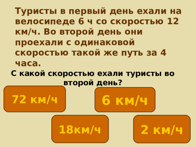 Туристы в первый день ехали на велосипеде 6 ч со скоростью 12 км/ч. Во второй день они проехали с одинаковой скоростью такой же путь за 4 часа. С какой скоростью ехали туристы во второй день? 72 км/ч 6 км/ч 2 км/ч 18км/ч 