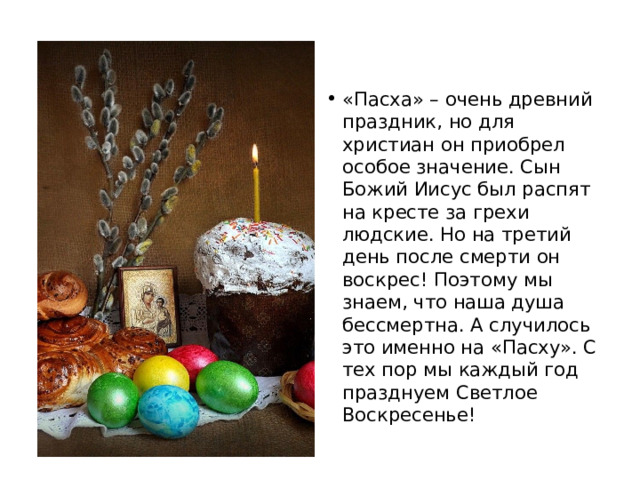 «Пасха» – очень древний праздник, но для христиан он приобрел особое значение. Сын Божий Иисус был распят на кресте за грехи людские. Но на третий день после смерти он воскрес! Поэтому мы знаем, что наша душа бессмертна. А случилось это именно на «Пасху». С тех пор мы каждый год празднуем Светлое Воскресенье! 