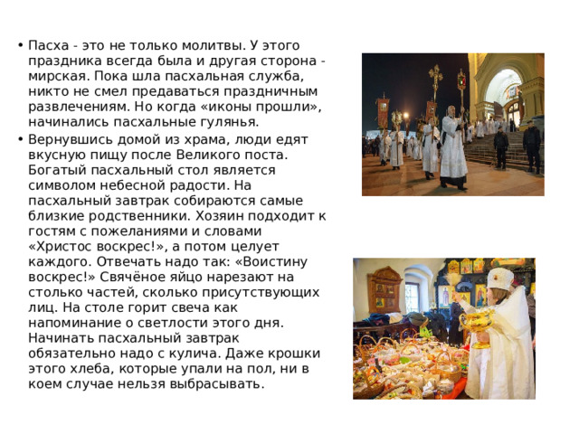 Пасха - это не только молитвы. У этого праздника всегда была и другая сторона - мирская. Пока шла пасхальная служба, никто не смел предаваться праздничным развлечениям. Но когда «иконы прошли», начинались пасхальные гулянья. Вернувшись домой из храма, люди едят вкусную пищу после Великого поста. Богатый пасхальный стол является символом небесной радости. На пасхальный завтрак собираются самые близкие родственники. Хозяин подходит к гостям с пожеланиями и словами «Христос воскрес!», а потом целует каждого. Отвечать надо так: «Воистину воскрес!» Свячёное яйцо нарезают на столько частей, сколько присутствующих лиц. На столе горит свеча как напоминание о светлости этого дня. Начинать пасхальный завтрак обязательно надо с кулича. Даже крошки этого хлеба, которые упали на пол, ни в коем случае нельзя выбрасывать. 