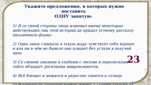 Укажите предложения, в которых нужно поставить ОДНУ запятую.  1)  Я со своей стороны лишь изменил имена некоторых действующих лиц этой истории да придал устному рассказу письменную форму.  2)  Одна лишь стрекоза в такую жару чувствует себя хорошо и как ни в чём не бывало она пляшет без устали в пахучей хвое.  3)  Со своими увалами и ухабами с лесами и перелесками тайга обладает десятками микроклиматов.  4)  Всё блещет и нежится и радостно тянется к солнцу.  5)  В древности зачастую вопрос жизни и смерти зависел от случайного стечения обстоятельств или соотношения сил людей и зверей.  23 