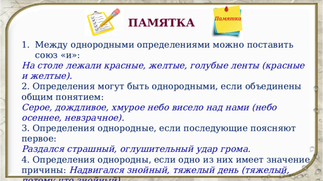 ПАМЯТКА Между однородными определениями можно поставить союз «и»: На столе лежали красные, желтые, голубые ленты (красные и желтые).  2. Определения могут быть однородными, если объединены общим понятием: Серое, дождливое, хмурое небо висело над нами (небо осеннее, невзрачное).  3. Определения однородные, если последующие поясняют первое: Раздался страшный, оглушительный удар грома.  4. Определения однородны, если одно из них имеет значение причины: Надвигался знойный, тяжелый день (тяжелый, потому что знойный).  5. Однородными являются определения, одно из которых одиночное, а второе выражено причастным оборотом:  Нивы печальные, снегом покрытые. 