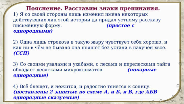 Пояснение. Расставим знаки препинания.  1)  Я со своей стороны лишь изменил имена некоторых действующих лиц этой истории да придал устному рассказу письменную форму. (простое с однородными) 2)  Одна лишь стрекоза в такую жару чувствует себя хорошо, и как ни в чём не бывало она пляшет без устали в пахучей хвое. (ССП) 3)  Со своими увалами и ухабами, с лесами и перелесками тайга обладает десятками микроклиматов. (попарные однородные) 4)  Всё блещет, и нежится, и радостно тянется к солнцу. (поставлены 2 запятые по схеме А, и Б, и В, где АБВ однородные сказуемые) 5)  В древности зачастую вопрос жизни и смерти зависел от случайного стечения обстоятельств или соотношения сил людей и зверей. 