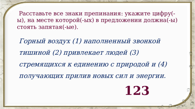   Расставьте все знаки препинания: укажите цифру(-ы), на месте которой(-ых) в предложении должна(-ы) стоять запятая(-ые). Горный воздух (1) наполненный звонкой тишиной (2) привлекает людей (3) стремящихся к единению с природой и (4) получающих прилив новых сил и энергии. 123 