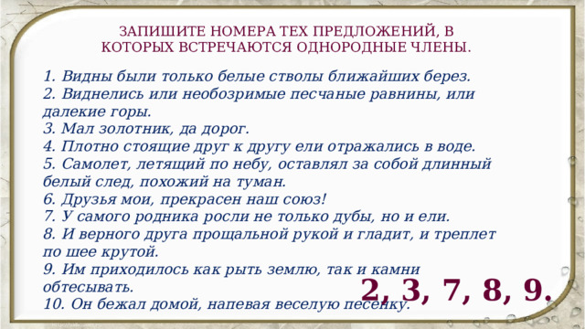 ЗАПИШИТЕ НОМЕРА ТЕХ ПРЕДЛОЖЕНИЙ, В КОТОРЫХ ВСТРЕЧАЮТСЯ ОДНОРОДНЫЕ ЧЛЕНЫ. 1. Видны были только белые стволы ближайших берез.  2. Виднелись или необозримые песчаные равнины, или далекие горы.  3. Мал золотник, да дорог.  4. Плотно стоящие друг к другу ели отражались в воде.  5. Самолет, летящий по небу, оставлял за собой длинный белый след, похожий на туман.  6. Друзья мои, прекрасен наш союз!  7. У самого родника росли не только дубы, но и ели.  8. И верного друга прощальной рукой и гладит, и треплет по шее крутой.  9. Им приходилось как рыть землю, так и камни обтесывать.  10. Он бежал домой, напевая веселую песенку. 2, 3, 7, 8, 9. 