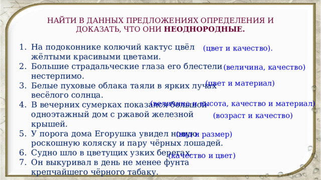 НАЙТИ В ДАННЫХ ПРЕДЛОЖЕНИЯХ ОПРЕДЕЛЕНИЯ И ДОКАЗАТЬ, ЧТО ОНИ НЕОДНОРОДНЫЕ. На подоконнике колючий кактус цвёл жёлтыми красивыми цветами. Большие страдальческие глаза его блестели нестерпимо. Белые пуховые облака таяли в ярких лучах весёлого солнца. В вечерних сумерках показался большой одноэтажный дом с ржавой железной крышей. У порога дома Егорушка увидел новую роскошную коляску и пару чёрных лошадей. Судно шло в цветущих узких берегах. Он выкуривал в день не менее фунта крепчайшего чёрного табаку. (цвет и качество). (величина, качество) (цвет и материал) (величина и высота, качество и материал) (возраст и качество) (вид и размер) (качество и цвет) 