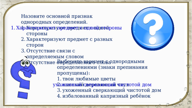 Назовите основной признак однородных определений. Характеризуют предмет с одной стороны Характеризуют предмет с разных сторон Отсутствие связи с определяемым словом Отсутствие определяемого слова Характеризуют предмет с одной стороны Выберите вариант с однородными определениями (знаки препинания пропущены): твои любимые цветы высокий деревянный стул ухоженный сверкающий чистотой дом избалованный капризный ребёнок ухоженный сверкающий чистотой дом 