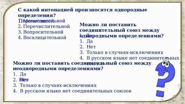 С какой интонацией произносятся однородные определения? Монотонной Перечислительной Вопросительной Восклицательной Перечислительной Можно ли поставить соединительный союз между однородными определениями? Да Нет Только в случаях-исключениях В русском языке нет соединительных союзов Да Можно ли поставить соединительный союз между неоднородными определениями? Да Нет Только в случаях-исключениях В русском языке нет соединительных союзов Нет 