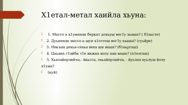 Х1етал-метал хаийла хьуна:     1. Массо а х1уманан беркат дохьуш вог1у хьаша? ( б1аьсте) 2. Дуьненан массо а шун х1оттош вог1у хьаша? (гуьйре) 3. Некъан дехьа-сехьа веха ши ваша? (б1аьргаш) 4. Цхьана г1айби т1е вижна волу пхи ваша? (п1елгаш) 5. Хьалайерзийча,- йаьсса, охьайерзийча, - йуьзна хуьлуш йолу х1ума?  (куй) 