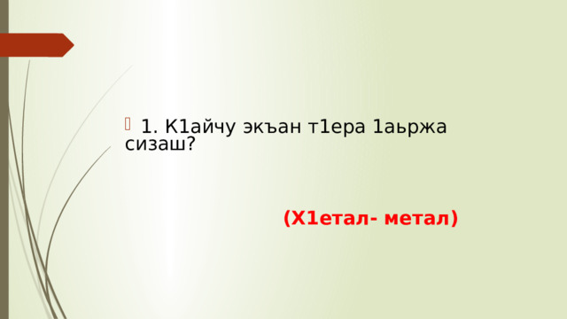 1. К1айчу экъан т1ера 1аьржа сизаш?   (Х1етал- метал) 
