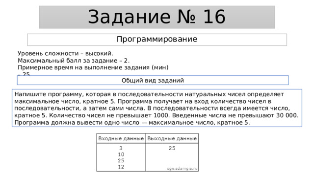 Задание № 16 Программирование Уровень сложности – высокий. Максимальный балл за задание – 2. Примерное время на выполнение задания (мин) – 25. Общий вид заданий Напишите программу, которая в последовательности натуральных чисел определяет максимальное число, кратное 5. Программа получает на вход количество чисел в последовательности, а затем сами числа. В последовательности всегда имеется число, кратное 5. Количество чисел не превышает 1000. Введенные числа не превышают 30 000. Программа должна вывести одно число  — максимальное число, кратное 5. 
