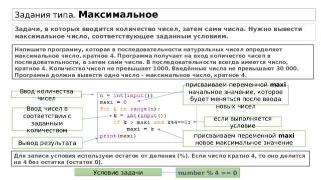 Задания типа. Максимальное Задачи, в которых вводится количество чисел, затем сами числа. Нужно вывести максимальное число, соответствующее заданным условиям. Напишите программу, которая в последовательности натуральных чисел определяет максимальное число, кратное 4. Программа получает на вход количество чисел в последовательности, а затем сами числа. В последовательности всегда имеется число, кратное 4. Количество чисел не превышает 1000. Введённые числа не превышают 30 000. Программа должна вывести одно число – максимальное число, кратное 4. присваиваем переменной maxi начальное значение, которое будет меняться после ввода новых чисел Ввод количества чисел Ввод чисел в соответствии с заданным количеством если выполняется условие присваиваем переменной maxi новое максимальное значение Вывод результата Для записи условия используем остаток от деления (%). Если число кратно 4, то оно делится на 4 без остатка (остаток 0). number % 4 == 0 Условие задачи 
