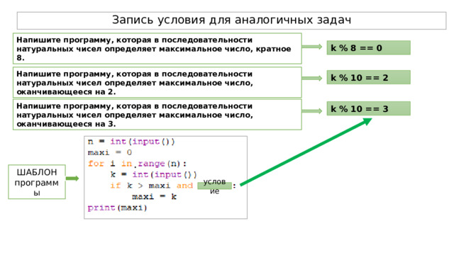 Запись условия для аналогичных задач Напишите программу, которая в последовательности натуральных чисел определяет максимальное число, кратное 8. k % 8 == 0 Напишите программу, которая в последовательности натуральных чисел определяет максимальное число, оканчивающееся на 2. k % 10 == 2 Напишите программу, которая в последовательности натуральных чисел определяет максимальное число, оканчивающееся на 3.  k % 10 == 3 ШАБЛОН программы условие 