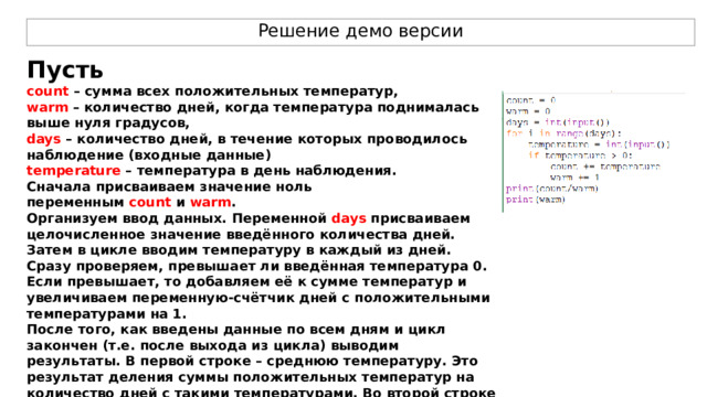 Решение демо версии Пусть count  – сумма всех положительных температур, warm  – количество дней, когда температура поднималась выше нуля градусов, days  – количество дней, в течение которых проводилось наблюдение (входные данные) temperature  – температура в день наблюдения. Сначала присваиваем значение ноль переменным  count  и  warm . Организуем ввод данных. Переменной  days  присваиваем целочисленное значение введённого количества дней. Затем в цикле вводим температуру в каждый из дней. Сразу проверяем, превышает ли введённая температура 0. Если превышает, то добавляем её к сумме температур и увеличиваем переменную-счётчик дней с положительными температурами на 1. После того, как введены данные по всем дням и цикл закончен (т.е. после выхода из цикла) выводим результаты. В первой строке – среднюю температуру. Это результат деления суммы положительных температур на количество дней с такими температурами. Во второй строке отдельно выводим количество дней с положительными температурами. 