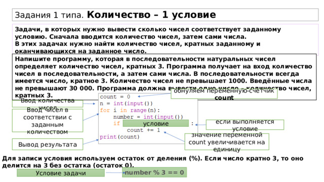 Задания 1 типа. Количество – 1 условие Задачи, в которых нужно вывести сколько чисел соответствует заданному условию. Сначала вводится количество чисел, затем сами числа. В этих задачах нужно найти количество чисел, кратных заданному и оканчивающихся на заданное число. Напишите программу, которая в последовательности натуральных чисел определяет количество чисел, кратных 3. Программа получает на вход количество чисел в последовательности, а затем сами числа. В последовательности всегда имеется число, кратное 3. Количество чисел не превышает 1000. Введённые числа не превышают 30 000. Программа должна вывести одно число – количество чисел, кратных 3. обнуляем переменную-счетчик count Ввод количества чисел Ввод чисел в соответствии с заданным количеством условие если выполняется условие значение переменной count увеличивается на единицу Вывод результата Для записи условия используем остаток от деления (%). Если число кратно 3, то оно делится на 3 без остатка (остаток 0). number % 3 == 0 Условие задачи 