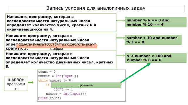Запись условия для аналогичных задач Напишите программу, которая в последовательности натуральных чисел определяет количество чисел, кратных 6 и оканчивающихся на 4. number % 6 == 0 and number % 10 == 4 Напишите программу, которая в последовательности натуральных чисел определяет количество однозначных чисел, кратных 3. number  Однозначные (состоят из одного знака - цифры Напишите программу, которая в последовательности натуральных чисел определяет количество двузначных чисел, кратных 8. 9  ШАБЛОН программы условие 
