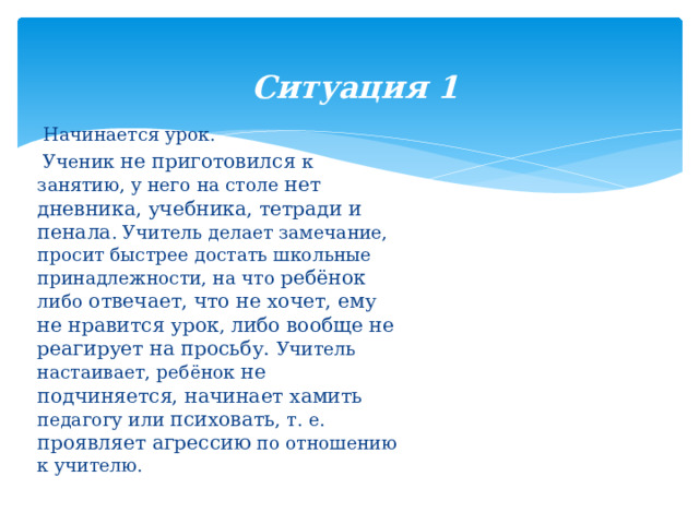  Ситуация 1    Начинается урок.  Ученик не приготовился к занятию, у него на столе нет дневника, учебника, тетради и пенала . Учитель делает замечание, просит быстрее достать школьные принадлежности, на что ребёнок либо отвечает, что не хочет, ему не нравится урок , либо вообще не реагирует на просьбу. Учитель настаивает, ребёнок не подчиняется, начинает хамить педагогу или психовать , т. е. проявляет агрессию по отношению к учителю. 