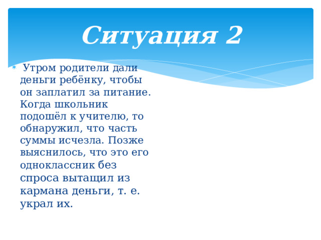 Ситуация 2  Утром родители дали деньги ребёнку, чтобы он заплатил за питание. Когда школьник подошёл к учителю, то обнаружил, что часть суммы исчезла. Позже выяснилось, что это его одноклассник без спроса вытащил из кармана деньги, т. е. украл их. 