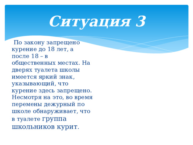 Ситуация 3  По закону запрещено курение до 18 лет, а после 18 – в общественных местах. На дверях туалета школы имеется яркий знак, указывающий, что курение здесь запрещено. Несмотря на это, во время перемены дежурный по школе обнаруживает, что в туалете группа школьников курит . 