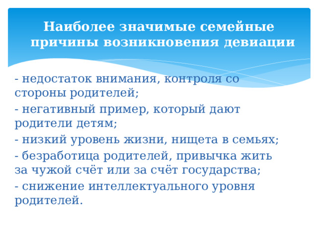 Наиболее значимые семейные причины возникновения девиации - недостаток внимания, контроля со стороны родителей; - негативный пример, который дают родители детям; - низкий уровень жизни, нищета в семьях; - безработица родителей, привычка жить за чужой счёт или за счёт государства; - снижение интеллектуального уровня родителей. 