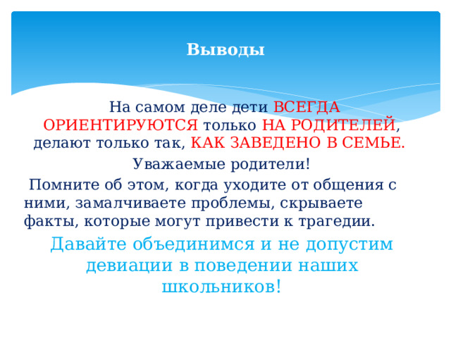  Выводы    На самом деле дети ВСЕГДА  ОРИЕНТИРУЮТСЯ только НА РОДИТЕЛЕЙ , делают только так, КАК ЗАВЕДЕНО В СЕМЬЕ. Уважаемые родители!  Помните об этом, когда уходите от общения с ними, замалчиваете проблемы, скрываете факты, которые могут привести к трагедии. Давайте объединимся и не допустим девиации в поведении наших школьников! 
