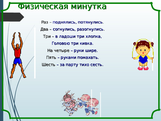 Физическая минутка Раз – поднялись, потянулись . Два – согнулись, разогнулись . Три – в ладоши три хлопка, Головою три кивка. На четыре – руки шире. Пять – руками помахать. Шесть – за парту тихо сесть. 