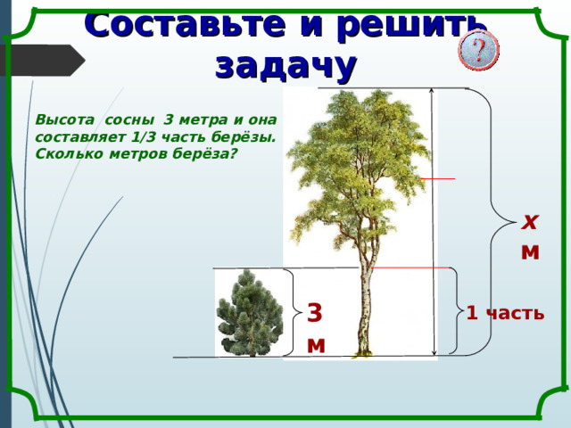 Составьте и решить задачу Высота сосны 3 метра и она составляет 1/3 часть берёзы. Сколько метров берёза? х  м 3 м 1 часть 