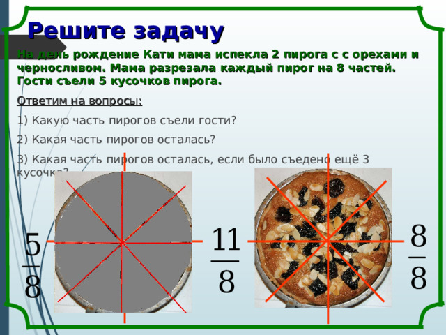 Решите задачу На день рождение Кати мама испекла 2 пирога с с орехами и черносливом. Мама разрезала каждый пирог на 8 частей. Гости съели 5 кусочков пирога. Ответим на вопросы: 1) Какую часть пирогов съели гости? 2) Какая часть пирогов осталась? 3) Какая часть пирогов осталась, если было съедено ещё 3 кусочка? 