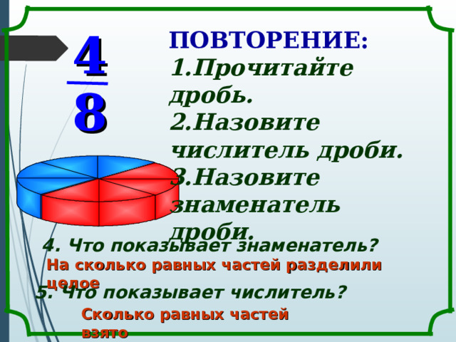 ПОВТОРЕНИЕ: 4 Прочитайте дробь. Назовите числитель дроби. Назовите знаменатель дроби.  8 4. Что показывает знаменатель? На сколько равных частей разделили целое 5. Что показывает числитель? Сколько равных частей взято 