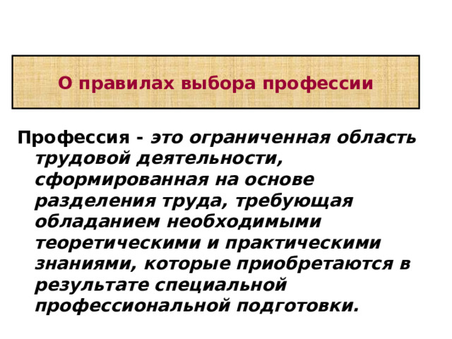 О правилах выбора профессии Профессия -  это ограниченная область трудовой деятельности, сформированная на основе разделения труда, требующая обладанием необходимыми теоретическими и практическими знаниями, которые приобретаются в результате специальной профессиональной подготовки.  