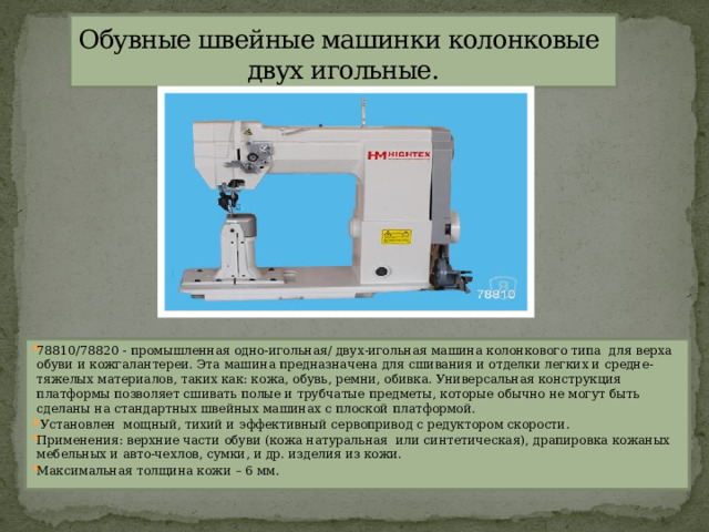 Обувные швейные машинки колонковые  двух игольные. 78810/78820 - промышленная одно-игольная/ двух-игольная машина колонкового типа  для верха обуви и кожгалантереи. Эта машина предназначена для сшивания и отделки легких и средне- тяжелых материалов, таких как: кожа, обувь, ремни, обивка. Универсальная конструкция платформы позволяет сшивать полые и трубчатые предметы, которые обычно не могут быть сделаны на стандартных швейных машинах с плоской платформой.   Установлен  мощный, тихий и эффективный сервопривод с редуктором скорости. Применения: верхние части обуви (кожа натуральная  или синтетическая), драпировка кожаных мебельных и авто-чехлов, сумки, и др. изделия из кожи. Максимальная толщина кожи – 6 мм. 