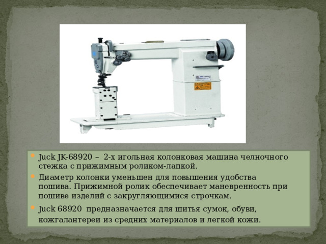 Juck JK-68920 –  2-х игольная колонковая машина челночного стежка с прижимным роликом-лапкой.  Диаметр колонки уменьшен для повышения удобства пошива. Прижимной ролик обеспечивает маневренность при пошиве изделий с закругляющимися строчкам. Juck 68920  предназначается для шитья сумок, обуви, кожгалантереи из средних материалов и легкой кожи. 